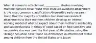 When it comes to attachment, __________. studies involving multiple cultures have found that insecure-avoidant attachment is the most common classification Ainsworth's early research found that the majority of toddlers had insecure-resistant attachments to their mothers children develop an internal working model of what to expect about their mother's availability and supportiveness in times of need based on how sensitive and responsive she was over the first year of life studies using the Strange Situation have found no differences in attachment status among children from the United States and Japan