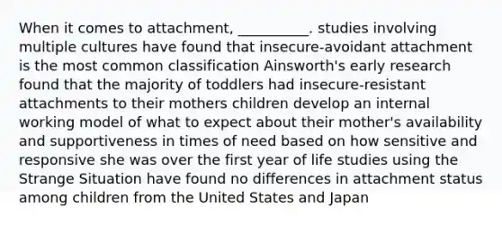 When it comes to attachment, __________. studies involving multiple cultures have found that insecure-avoidant attachment is the most common classification Ainsworth's early research found that the majority of toddlers had insecure-resistant attachments to their mothers children develop an internal working model of what to expect about their mother's availability and supportiveness in times of need based on how sensitive and responsive she was over the first year of life studies using the Strange Situation have found no differences in attachment status among children from the United States and Japan