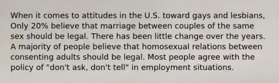 When it comes to attitudes in the U.S. toward gays and lesbians, Only 20% believe that marriage between couples of the same sex should be legal. There has been little change over the years. A majority of people believe that homosexual relations between consenting adults should be legal. Most people agree with the policy of "don't ask, don't tell" in employment situations.