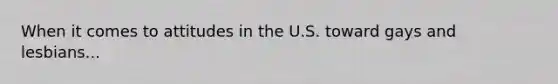 When it comes to attitudes in the U.S. toward gays and lesbians...