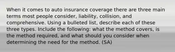 When it comes to auto insurance coverage there are three main terms most people consider, liability, collision, and comprehensive. Using a bulleted list, describe each of these three types. Include the following: what the method covers, is the method required, and what should you consider when determining the need for the method. (SA)