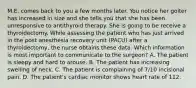 M.E. comes back to you a few months later. You notice her goiter has increased in size and she tells you that she has been unresponsive to antithyroid therapy. She is going to be receive a thyroidectomy. While assessing the patient who has just arrived in the post anesthesia recovery unit (PACU) after a thyroidectomy, the nurse obtains these data. Which information is most important to communicate to the surgeon? A. The patient is sleepy and hard to arouse. B. The patient has increasing swelling of neck. C. The patient is complaining of 7/10 incisional pain. D. The patient's cardiac monitor shows heart rate of 112.