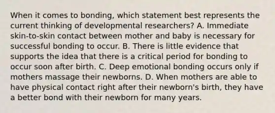 When it comes to bonding, which statement best represents the current thinking of developmental researchers? A. Immediate skin-to-skin contact between mother and baby is necessary for successful bonding to occur. B. There is little evidence that supports the idea that there is a critical period for bonding to occur soon after birth. C. Deep emotional bonding occurs only if mothers massage their newborns. D. When mothers are able to have physical contact right after their newborn's birth, they have a better bond with their newborn for many years.