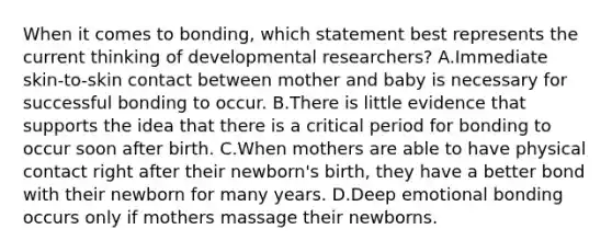 When it comes to bonding, which statement best represents the current thinking of developmental researchers? A.Immediate skin-to-skin contact between mother and baby is necessary for successful bonding to occur. B.There is little evidence that supports the idea that there is a critical period for bonding to occur soon after birth. C.When mothers are able to have physical contact right after their newborn's birth, they have a better bond with their newborn for many years. D.Deep emotional bonding occurs only if mothers massage their newborns.