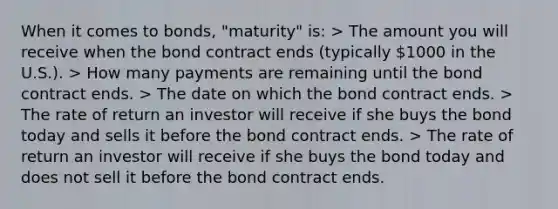 When it comes to bonds, "maturity" is: > The amount you will receive when the bond contract ends (typically 1000 in the U.S.). > How many payments are remaining until the bond contract ends. > The date on which the bond contract ends. > The rate of return an investor will receive if she buys the bond today and sells it before the bond contract ends. > The rate of return an investor will receive if she buys the bond today and does not sell it before the bond contract ends.