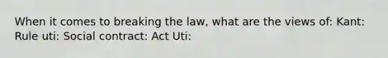 When it comes to breaking the law, what are the views of: Kant: Rule uti: Social contract: Act Uti: