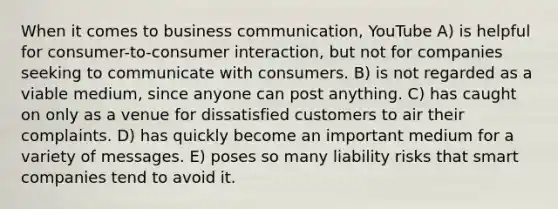 When it comes to business communication, YouTube A) is helpful for consumer-to-consumer interaction, but not for companies seeking to communicate with consumers. B) is not regarded as a viable medium, since anyone can post anything. C) has caught on only as a venue for dissatisfied customers to air their complaints. D) has quickly become an important medium for a variety of messages. E) poses so many liability risks that smart companies tend to avoid it.