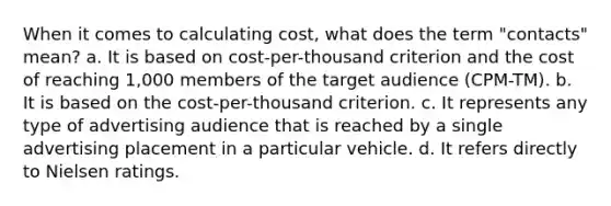 When it comes to calculating cost, what does the term "contacts" mean? a. It is based on cost-per-thousand criterion and the cost of reaching 1,000 members of the target audience (CPM-TM). b. It is based on the cost-per-thousand criterion. c. It represents any type of advertising audience that is reached by a single advertising placement in a particular vehicle. d. It refers directly to Nielsen ratings.