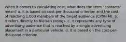 When it comes to calculating cost, what does the term "contacts" mean? a. It is based on cost-per-thousand criterion and the cost of reaching 1,000 members of the target audience (CPM-TM). b. It refers directly to Nielsen ratings. c. It represents any type of advertising audience that is reached by a single advertising placement in a particular vehicle. d. It is based on the cost-per-thousand criterion.