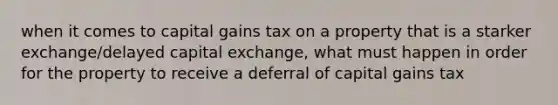 when it comes to capital gains tax on a property that is a starker exchange/delayed capital exchange, what must happen in order for the property to receive a deferral of capital gains tax