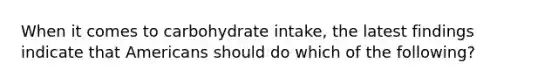 When it comes to carbohydrate intake, the latest findings indicate that Americans should do which of the following?