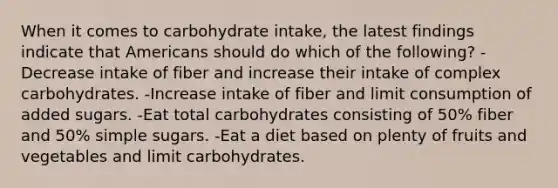 When it comes to carbohydrate intake, the latest findings indicate that Americans should do which of the following? -Decrease intake of fiber and increase their intake of complex carbohydrates. -Increase intake of fiber and limit consumption of added sugars. -Eat total carbohydrates consisting of 50% fiber and 50% simple sugars. -Eat a diet based on plenty of fruits and vegetables and limit carbohydrates.