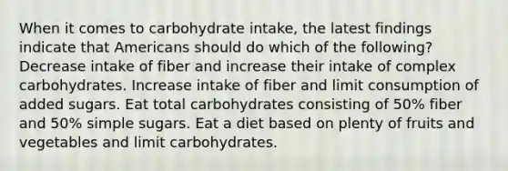 When it comes to carbohydrate intake, the latest findings indicate that Americans should do which of the following? Decrease intake of fiber and increase their intake of complex carbohydrates. Increase intake of fiber and limit consumption of added sugars. Eat total carbohydrates consisting of 50% fiber and 50% simple sugars. Eat a diet based on plenty of fruits and vegetables and limit carbohydrates.