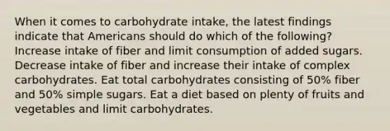 When it comes to carbohydrate intake, the latest findings indicate that Americans should do which of the following? Increase intake of fiber and limit consumption of added sugars. Decrease intake of fiber and increase their intake of complex carbohydrates. Eat total carbohydrates consisting of 50% fiber and 50% simple sugars. Eat a diet based on plenty of fruits and vegetables and limit carbohydrates.