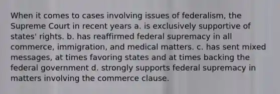 When it comes to cases involving issues of federalism, the Supreme Court in recent years a. is exclusively supportive of states' rights. b. has reaffirmed federal supremacy in all commerce, immigration, and medical matters. c. has sent mixed messages, at times favoring states and at times backing the federal government d. strongly supports federal supremacy in matters involving the commerce clause.