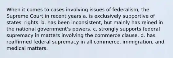 When it comes to cases involving issues of federalism, the Supreme Court in recent years a. is exclusively supportive of states' rights. b. has been inconsistent, but mainly has reined in the national government's powers. c. strongly supports federal supremacy in matters involving the commerce clause. d. has reaffirmed federal supremacy in all commerce, immigration, and medical matters.