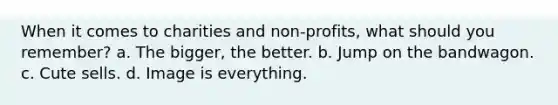 When it comes to charities and non-profits, what should you remember? a. The bigger, the better. b. Jump on the bandwagon. c. Cute sells. d. Image is everything.