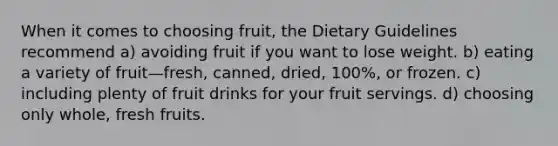 When it comes to choosing fruit, the Dietary Guidelines recommend a) avoiding fruit if you want to lose weight. b) eating a variety of fruit—fresh, canned, dried, 100%, or frozen. c) including plenty of fruit drinks for your fruit servings. d) choosing only whole, fresh fruits.