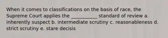 When it comes to classifications on the basis of race, the Supreme Court applies the ___________ standard of review a. inherently suspect b. intermediate scrutiny c. reasonableness d. strict scrutiny e. stare decisis