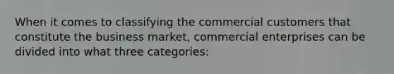 When it comes to classifying the commercial customers that constitute the business market, commercial enterprises can be divided into what three categories: