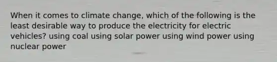 When it comes to climate change, which of the following is the least desirable way to produce the electricity for electric vehicles? using coal using solar power using wind power using nuclear power