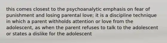 this comes closest to the psychoanalytic emphasis on fear of punishment and losing parental love; it is a discipline technique in which a parent withholds attention or love from the adolescent, as when the parent refuses to talk to the adolescent or states a dislike for the adolescent