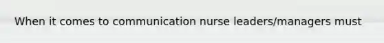 When it comes to communication nurse leaders/managers must