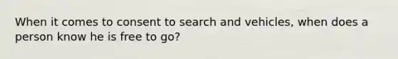 When it comes to consent to search and vehicles, when does a person know he is free to go?