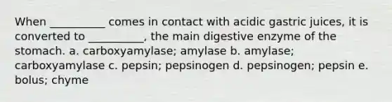 When __________ comes in contact with acidic gastric juices, it is converted to __________, the main digestive enzyme of <a href='https://www.questionai.com/knowledge/kLccSGjkt8-the-stomach' class='anchor-knowledge'>the stomach</a>. a. carboxyamylase; amylase b. amylase; carboxyamylase c. pepsin; pepsinogen d. pepsinogen; pepsin e. bolus; chyme