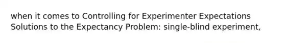 when it comes to Controlling for Experimenter Expectations Solutions to the Expectancy Problem: single-blind experiment,