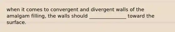 when it comes to convergent and divergent walls of the amalgam filling, the walls should _______________ toward the surface.
