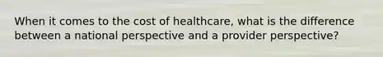 When it comes to the cost of healthcare, what is the difference between a national perspective and a provider perspective?