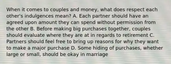 When it comes to couples and money, what does respect each other's indulgences mean? A. Each partner should have an agreed upon amount they can spend without permission from the other B. Before making big purchases together, couples should evaluate where they are at in regards to retirement C. Partners should feel free to bring up reasons for why they want to make a major purchase D. Some hiding of purchases, whether large or small, should be okay in marriage