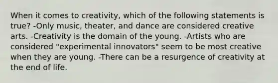 When it comes to creativity, which of the following statements is true? -Only music, theater, and dance are considered creative arts. -Creativity is the domain of the young. -Artists who are considered "experimental innovators" seem to be most creative when they are young. -There can be a resurgence of creativity at the end of life.