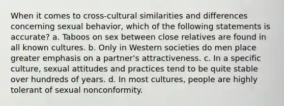 When it comes to cross-cultural similarities and differences concerning sexual behavior, which of the following statements is accurate? a. Taboos on sex between close relatives are found in all known cultures. b. Only in Western societies do men place greater emphasis on a partner's attractiveness. c. In a specific culture, sexual attitudes and practices tend to be quite stable over hundreds of years. d. In most cultures, people are highly tolerant of sexual nonconformity.