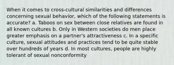 When it comes to cross-cultural similarities and differences concerning sexual behavior, which of the following statements is accurate? a. Taboos on sex between close relatives are found in all known cultures b. Only in Western societies do men place greater emphasis on a partner's attractiveness c. In a specific culture, sexual attitudes and practices tend to be quite stable over hundreds of years d. In most cultures, people are highly tolerant of sexual nonconformity