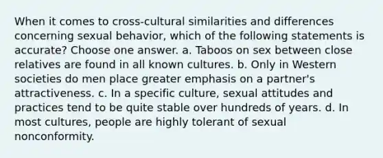 When it comes to cross-cultural similarities and differences concerning sexual behavior, which of the following statements is accurate? Choose one answer. a. Taboos on sex between close relatives are found in all known cultures. b. Only in Western societies do men place greater emphasis on a partner's attractiveness. c. In a specific culture, sexual attitudes and practices tend to be quite stable over hundreds of years. d. In most cultures, people are highly tolerant of sexual nonconformity.