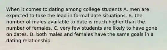 When it comes to dating among college students A. men are expected to take the lead in formal date situations. B. the number of males available to date is much higher than the number of females. C. very few students are likely to have gone on dates. D. both males and females have the same goals in a dating relationship.