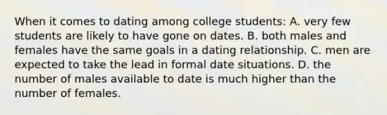 When it comes to dating among college students: A. very few students are likely to have gone on dates. B. both males and females have the same goals in a dating relationship. C. men are expected to take the lead in formal date situations. D. the number of males available to date is much higher than the number of females.