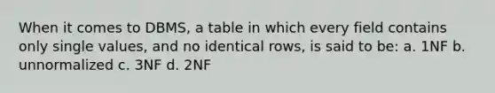 When it comes to DBMS, a table in which every field contains only single values, and no identical rows, is said to be: a. 1NF b. unnormalized c. 3NF d. 2NF