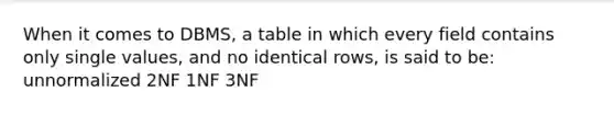 When it comes to DBMS, a table in which every field contains only single values, and no identical rows, is said to be: unnormalized 2NF 1NF 3NF