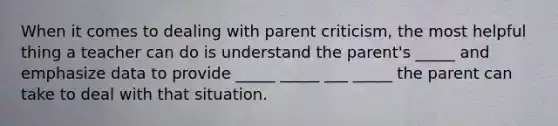 When it comes to dealing with parent criticism, the most helpful thing a teacher can do is understand the parent's _____ and emphasize data to provide _____ _____ ___ _____ the parent can take to deal with that situation.