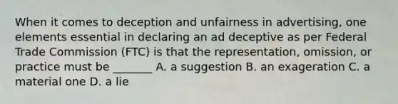 When it comes to deception and unfairness in advertising, one elements essential in declaring an ad deceptive as per Federal Trade Commission (FTC) is that the representation, omission, or practice must be _______ A. a suggestion B. an exageration C. a material one D. a lie