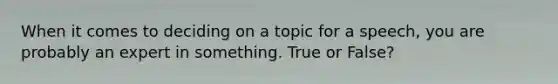 When it comes to deciding on a topic for a speech, you are probably an expert in something. True or False?