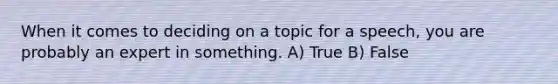 When it comes to deciding on a topic for a speech, you are probably an expert in something. A) True B) False