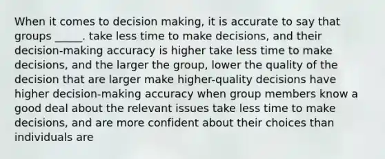 When it comes to decision making, it is accurate to say that groups _____. take less time to make decisions, and their decision-making accuracy is higher take less time to make decisions, and the larger the group, lower the quality of the decision that are larger make higher-quality decisions have higher decision-making accuracy when group members know a good deal about the relevant issues take less time to make decisions, and are more confident about their choices than individuals are