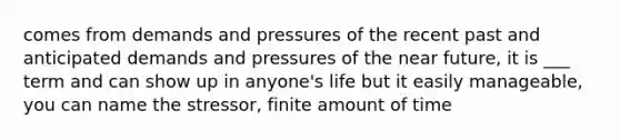 comes from demands and pressures of the recent past and anticipated demands and pressures of the near future, it is ___ term and can show up in anyone's life but it easily manageable, you can name the stressor, finite amount of time