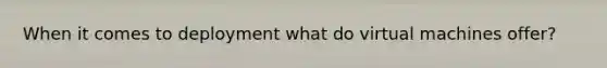 When it comes to deployment what do virtual machines offer?