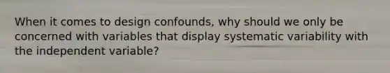 When it comes to design confounds, why should we only be concerned with variables that display systematic variability with the independent variable?