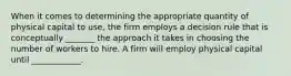 When it comes to determining the appropriate quantity of physical capital to​ use, the firm employs a decision rule that is conceptually _______ the approach it takes in choosing the number of workers to hire. A firm will employ physical capital until​ ____________.